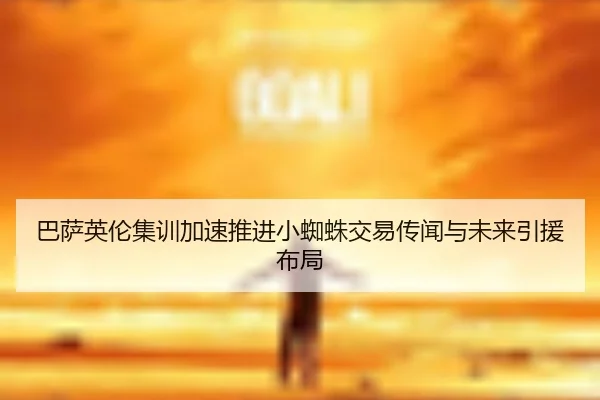 巴萨英伦集训加速推进小蜘蛛交易传闻与未来引援布局