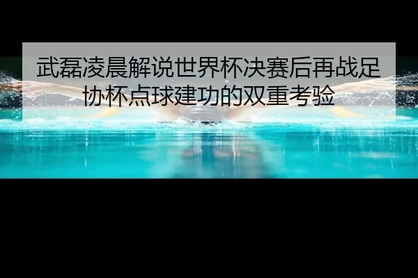 武磊凌晨解说世界杯决赛后再战足协杯点球建功的双重考验