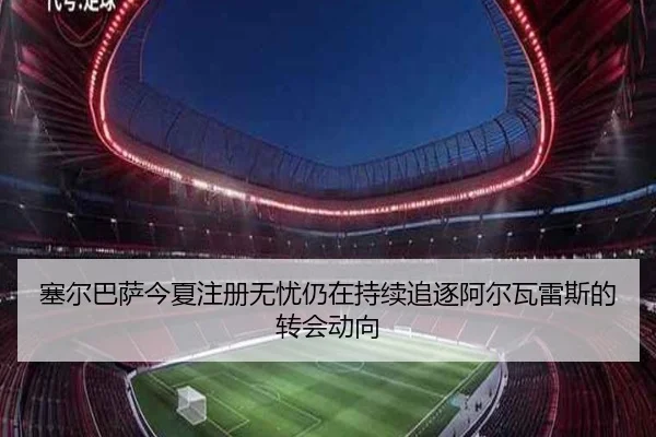 塞尔巴萨今夏注册无忧仍在持续追逐阿尔瓦雷斯的转会动向